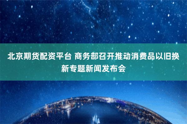 北京期货配资平台 商务部召开推动消费品以旧换新专题新闻发布会