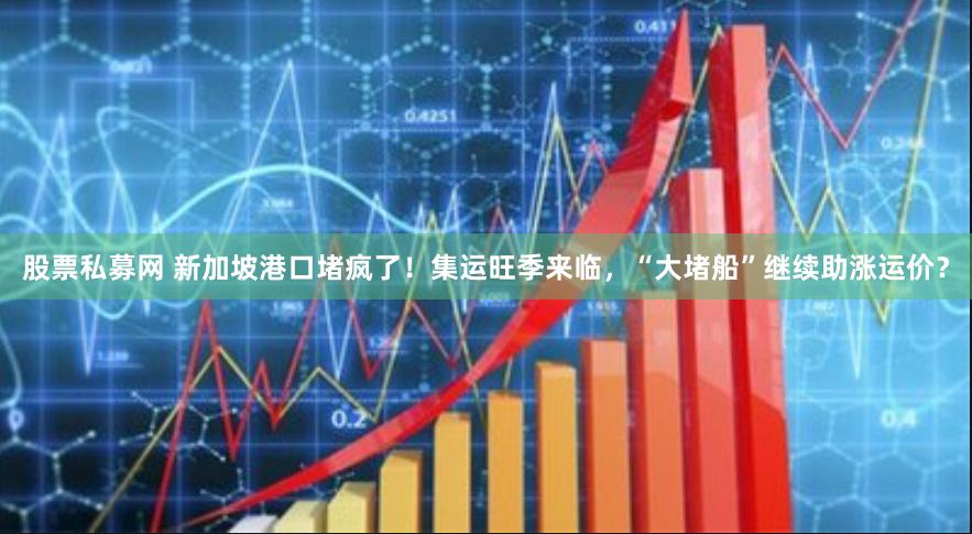 股票私募网 新加坡港口堵疯了！集运旺季来临，“大堵船”继续助涨运价？