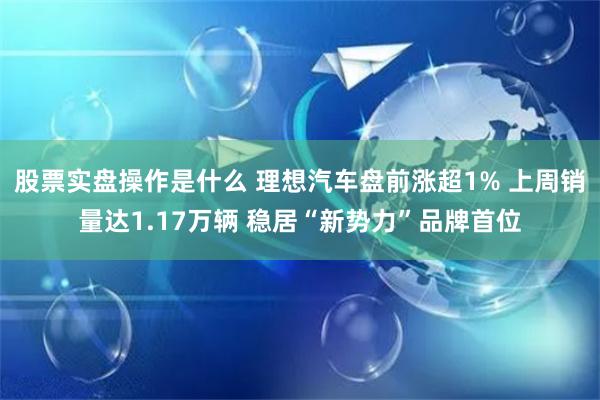 股票实盘操作是什么 理想汽车盘前涨超1% 上周销量达1.17万辆 稳居“新势力”品牌首位