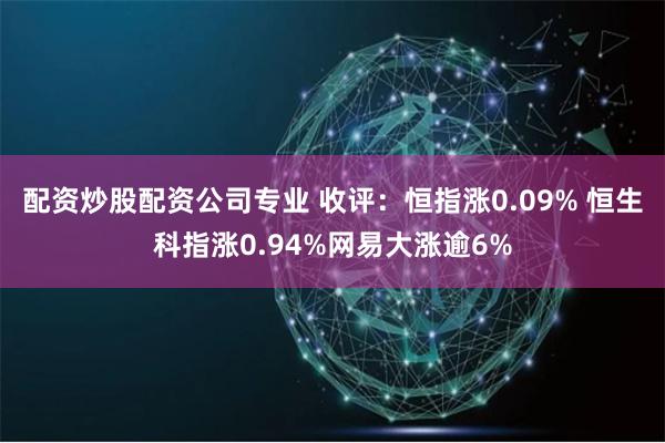 配资炒股配资公司专业 收评：恒指涨0.09% 恒生科指涨0.94%网易大涨逾6%