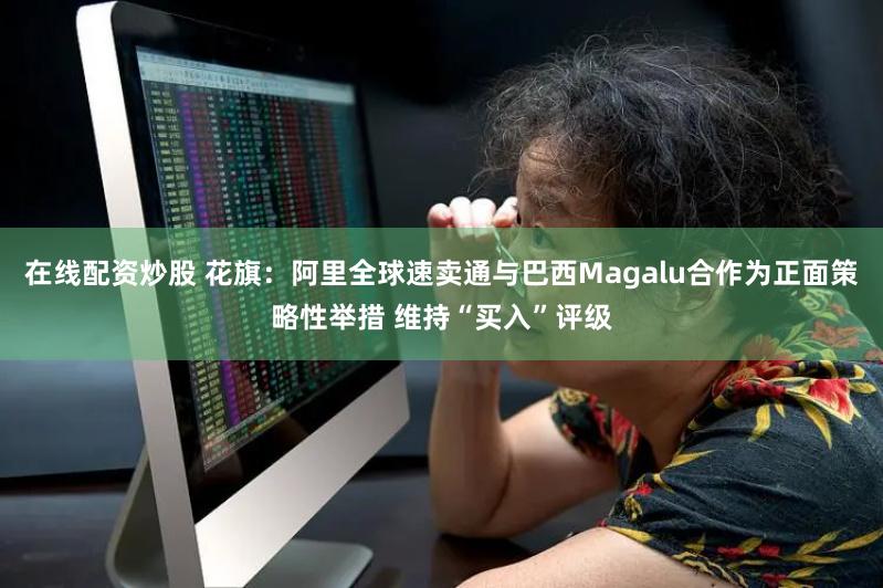 在线配资炒股 花旗：阿里全球速卖通与巴西Magalu合作为正面策略性举措 维持“买入”评级