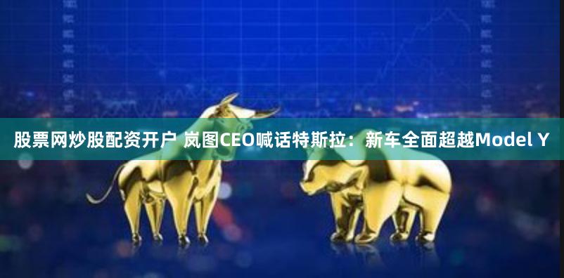 股票网炒股配资开户 岚图CEO喊话特斯拉：新车全面超越Model Y