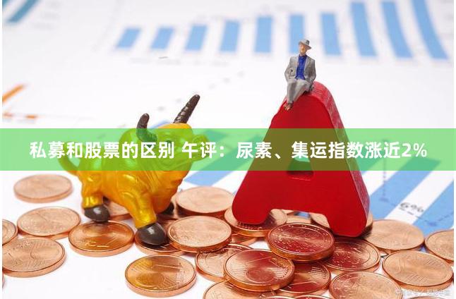 私募和股票的区别 午评：尿素、集运指数涨近2%