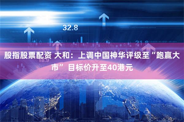 股指股票配资 大和：上调中国神华评级至“跑赢大市” 目标价升至40港元