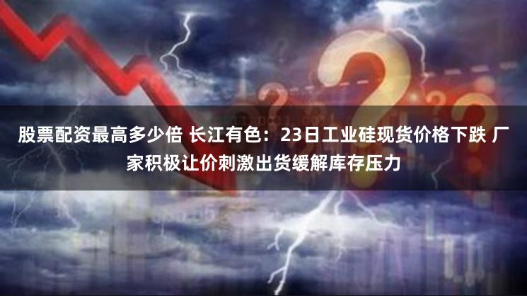 股票配资最高多少倍 长江有色：23日工业硅现货价格下跌 厂家积极让价刺激出货缓解库存压力