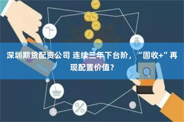 深圳期货配资公司 连续三年下台阶，“固收+”再现配置价值？