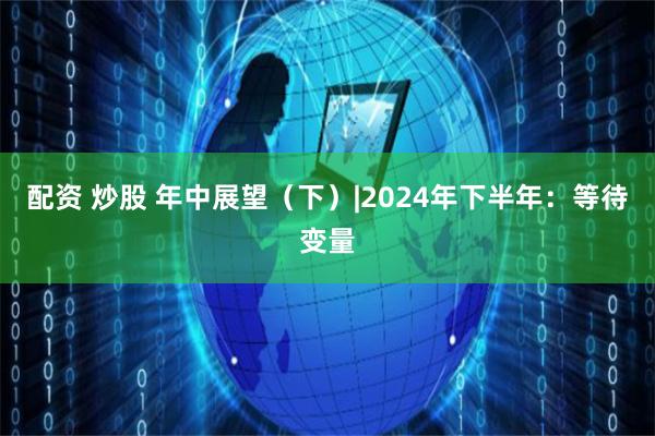 配资 炒股 年中展望（下）|2024年下半年：等待变量