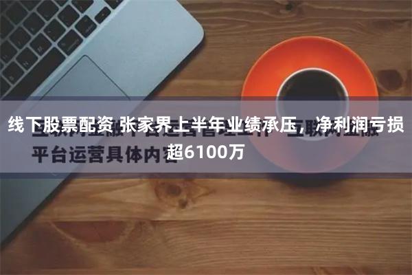 线下股票配资 张家界上半年业绩承压，净利润亏损超6100万