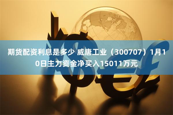 期货配资利息是多少 威唐工业（300707）1月10日主力资金净买入15011万元