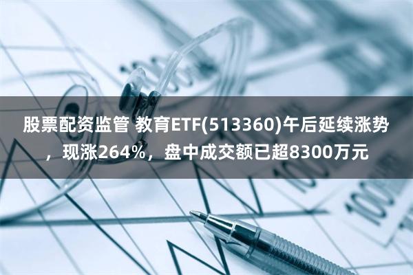 股票配资监管 教育ETF(513360)午后延续涨势，现涨264%，盘中成交额已超8300万元