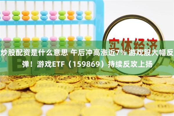 炒股配资是什么意思 午后冲高涨近7% 游戏股大幅反弹！游戏ETF（159869）持续反攻上扬