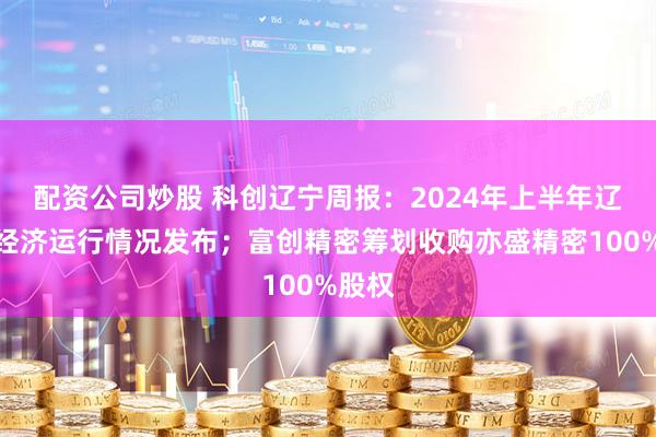 配资公司炒股 科创辽宁周报：2024年上半年辽宁省经济运行情况发布；富创精密筹划收购亦盛精密100%股权