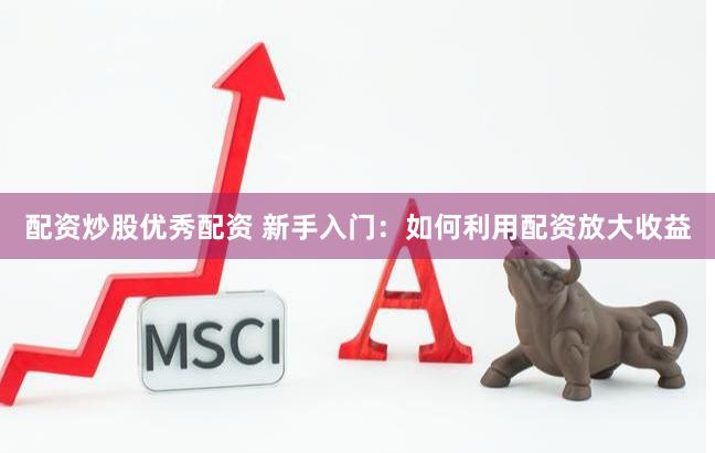 配资炒股优秀配资 新手入门：如何利用配资放大收益