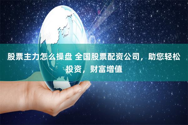 股票主力怎么操盘 全国股票配资公司，助您轻松投资，财富增值