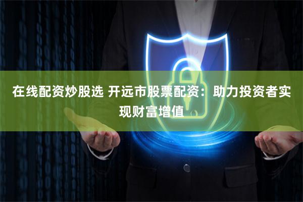 在线配资炒股选 开远市股票配资：助力投资者实现财富增值