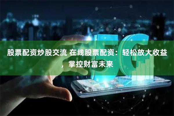 股票配资炒股交流 在线股票配资：轻松放大收益，掌控财富未来