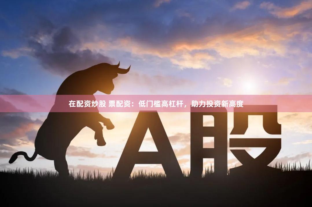 在配资炒股 票配资：低门槛高杠杆，助力投资新高度