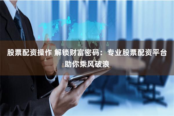 股票配资操作 解锁财富密码：专业股票配资平台助你乘风破浪