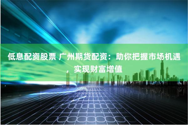 低息配资股票 广州期货配资：助你把握市场机遇，实现财富增值